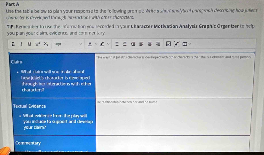 Use the table below to plan your response to the following prompt: Write a short analytical paragraph describing how Juliet's 
character is developed through interactions with other characters. 
TIP: Remember to use the information you recorded in your Character Motivation Analysis Graphic Organizer to help 
you plan your claim, evidence, and commentary. 
B I u X^2 X_2 10pt 
THe way that julieths character is developed with other characts is that she is a obidient and quite person. 
Claim 
What claim will you make about 
how Juliet's character is developed 
through her interactions with other 
characters? 
He realtionship between her and he nurse 
Textual Evidence 
What evidence from the play will 
you include to support and develop 
your claim? 
Commentary