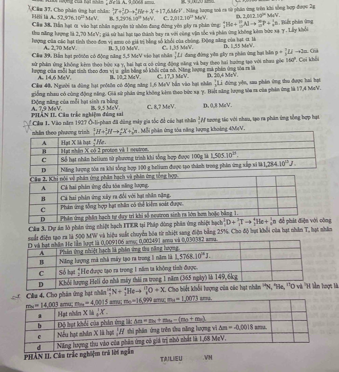 Khoi lượng của hạt nhân 2 Belà A. 9,0068 amu. B. 9,0020 am.
Câu 37. Cho phản ứng hạt nhân: _1^(3T+_1^2Dto _2^4He+X+17,6MeV 1 Năng lượng toả ra từ phản ứng trên khi tổng hợp được 2g
D. 2,012.10^24) MeV.
Hêli là A. 52,976.10^(23) MeV. B. 5,2976.10^(23) MeV C. 2,012.10^(23)MeV. _2^(4He+_(13)^(27)Alto _(15)^(30)P+_0^1n. Biết phản ứng
Câu 38. Bắn hạt α vào hạt nhân nguyên từ nhôm đang đứng yên gây ra phản ứng:
thu năng lượng là 2,70 MeV; giả sử hai hạt tạo thành bay ra với cùng vận tốc và phản ứng không kèm bức xạ γ. Lấy khổi
lượng của các hạt tính theo đơn vị amu có giá trị bằng số khối của chúng. Động năng của hạt α là
A. 2,70 MeV. B. 3,10 MeV. C. 1,35 MeV. D. 1,55 MeV.
Câu 39. Bắn hạt prôtôn có động năng 5,5 MeV vào hạt nhân _3^7L Li đang đứng yên gây ra phản ứng hạt hân p+_3^7Lito 2alpha Giả
sử phản ứng không kèm theo bức xạ γ, hai hạt α có cùng động năng và bay theo hai hướng tạo với nhau gôc 160^circ).
lượng của mỗi hạt tính theo đơn vị u gần bằng số khối của nó. Năng lượng mà phân ứng tỏa ra là  Coi khổi
A. 14,6 MeV. B. 10,2 MeV. C. 17,3 MeV. D. 20,4 MeV.
Câu 40. Người ta dùng hạt prôtôn có động năng 1,6 MeV bắn vào hạt nhân _3^7I Li đứng yên, sau phản ứng thu được hai hạt
giống nhau có cùng động năng. Giả sử phản ứng không kèm theo bức xạ γ. Biết năng lượng tỏa ra của phản ứng là 17,4 MeV.
Động năng của mỗi hạt sinh ra bằng
A. 7,9 McV. B. 9,5 MeV. C. 8,7 MeV. D. 0,8 MeV.
PHẢN II. Câu trắc nghiệm đúng sai
* Câu 1. Vào năm 1927 Ô-li-phan đã dùng máy gia tốc đề các hạt nhân _1^2h Y tương tác với nhau, tạo ra phản ứng tổng hợp hạt
_1^2H+_1^2Hto _2^AX+_0^1n. Mỗi phản ứng tỏa năng lượng khoảng 4MeV.
Câu 3. Dự án lò phản ứng nhiệt hạch ITER tại Pháp dùng phản ứng nhiệt hạch ng
suất điện tạo ra là 500 MW và hiệu suất chuyển hóa từ nhiệt sang điện bằng 25%. Cho độ hụt khổi của hạt nhân T, hạt nhân
amu và 0,030382 amu.
Câu 4. Cho phản ứng hạt nhân _7^(14)N+_2^4Heto _8^(17)O+X ợt là
PHÀN II. Câu trắc nghiệm .VN
TAILIEU