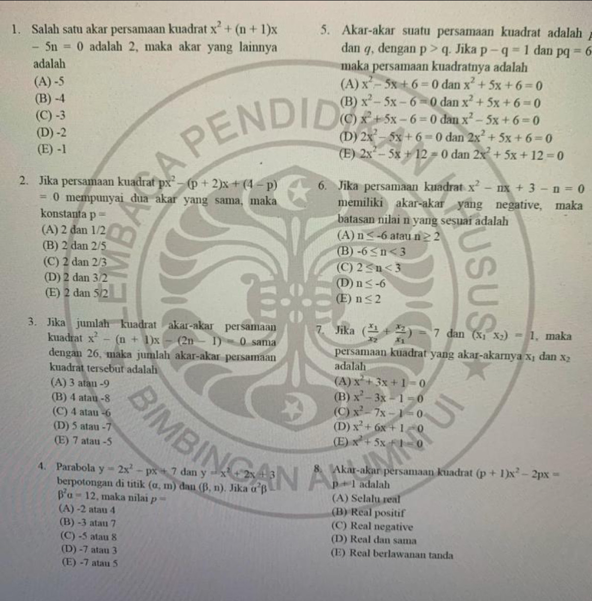 Salah satu akar persamaan kuadrat x^2+(n+1)x 5. Akar-akar suatu persamaan kuadrat adalah
-5n=0 adalah 2, maka akar yang lainnya dan q, dengan p>q. Jika p-q=1 dan pq=6
adalah maka persamaan kuadratnya adalah
(A) -5 (A) x^2-5x+6=0 dan x^2+5x+6=0
(B) -4 (B) x^2-5x-6=0 dan x^2+5x+6=0
all
(C) -3 (C) x^2+5x-6=0 dan x^2-5x+6=0
(D) -2 (D) 2x^2-5x+6=0 dan 2x^2+5x+6=0
(E) -1 (E) 2x^2-5x+12=0 dan 2x^2+5x+12=0
2. Jika persamaan kuadrat px^2-(p+2)x+(4-p) 6. Jika persamaan kuadrat x^2-nx+3-n=0
=0 mempunyai dua akar yang sama, maka memiliki akar-akar yang negative, maka
konstanta p= batasan nilai n yang sesuai adalah
(A) 2 dan 1/2 atau n≥ 2
(A) n≤ -6
(B) 2 dan 2/5
(B) -6≤ n<3</tex>
(C) 2 dan 2/3
(C) 2≤ n≤ 3
(D) 2 dan 3/2
(D) n≤ -6
(E) 2 dan 5/2
(E) n≤ 2
3. Jika jumlah kuadrat akar-akar persamaan 7. Jika (frac x_1x_2+frac x_2x_1)=7 dar (x_1x_2)=1 , maka
kuadrat x^2-(n+1)x-(2n-1)=0 sama
persamaan kuadrat yang akar-akarnya x₁ dan x_2
dengan 26, maka jumlah akar-akar persamaan adalah
kuadrat tersebut adalah
(A) 3 atau -9 (A) x^2+3x+1=0
(B) 4 atau -8 (B) x^2-3x-1=0
(C) 4 atau -6 (C) x^2-7x-1=0
(D) 5 atau -7 (D) x^2+6x+1=0
(E) 7 atau -5 (E) x^2+5x+1=0
4. Parabola y=2x^2-px+7 dan y=x^2+2x+3 8. Akar-akar persamaan kuadrat (p+1)x^2-2px=
berpotongan di titik (alpha ,m) dan (beta ,n). Jika alpha^2beta adalah
p+1
beta^2alpha =12 , maka nilai p= (A) Selalu real
(A) -2 atau 4 (B) Real positif
(B) -3 atau 7
(C) Real negative
(C) -5 atau 8 (D) Real dan sama
(D) -7 atau 3 (E) Real berlawanan tanda
(E) -7 atau 5