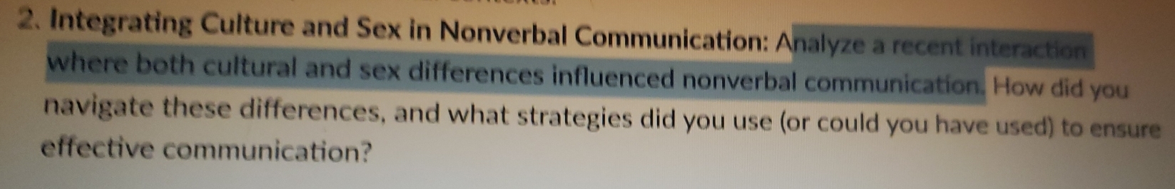 Integrating Culture and Sex in Nonverbal Communication: Analyze a recent interaction 
where both cultural and sex differences influenced nonverbal communication. How did you 
navigate these differences, and what strategies did you use (or could you have used) to ensure 
effective communication?