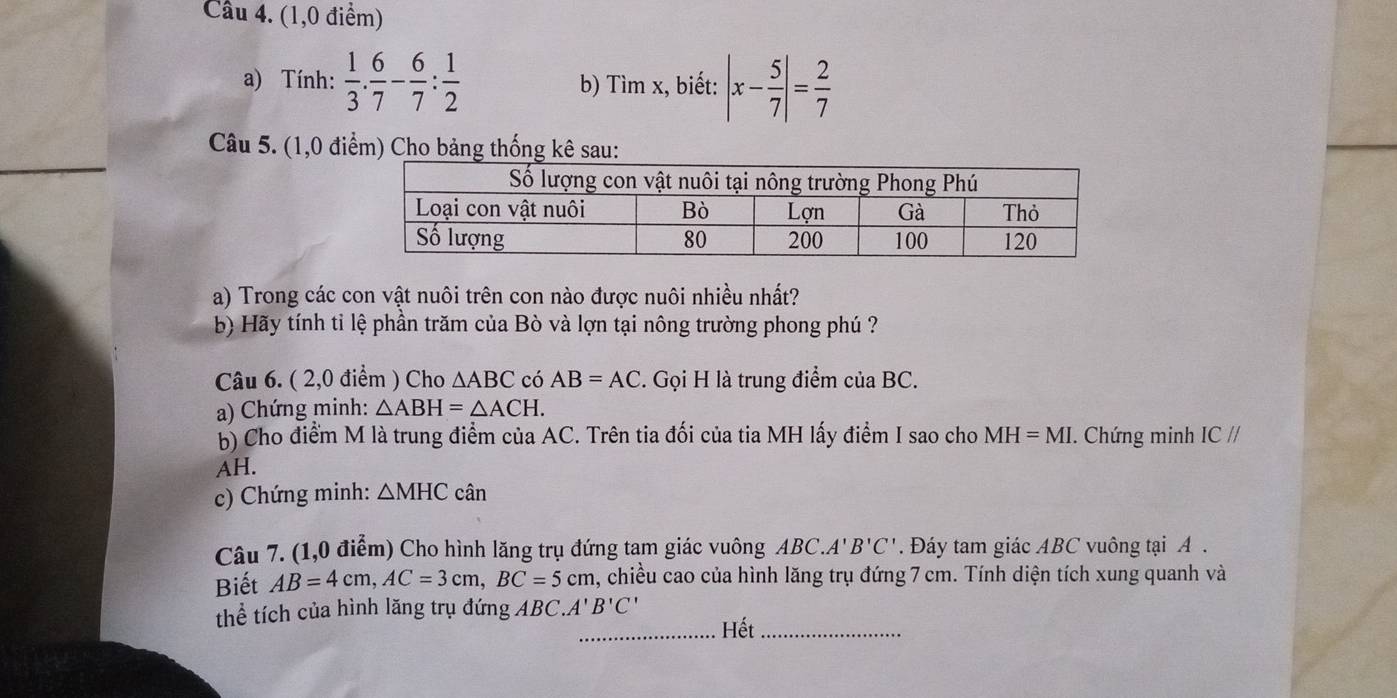 (1,0 điểm) 
a) Tính:  1/3 . 6/7 - 6/7 : 1/2  b) Tìm x, biết: |x- 5/7 |= 2/7 
Câu 5. (1,0 điểm) Cho bảng thống kê sau: 
a) Trong các con vật nuôi trên con nào được nuôi nhiều nhất? 
b) Hãy tính tỉ lệ phần trăm của Bò và lợn tại nông trường phong phú ? 
Câu 6. ( 2,0 điểm ) Cho △ ABC có AB=AC. Gọi H là trung điểm của BC. 
a) Chứng minh: △ ABH=△ ACH. 
b) Cho điểm M là trung điểm của AC. Trên tia đối của tia MH lấy điểm I sao cho MH=MI. Chứng minh ICparallel
AH. 
c) Chứng minh: △ MHC cân 
Câu 7. (1,0 điểm) Cho hình lăng trụ đứng tam giác vuông ABC..A'B'C'. Đáy tam giác ABC vuông tại A. 
Biết AB=4cm, AC=3cm, BC=5cm , chiều cao của hình lăng trụ đứng 7 cm. Tính diện tích xung quanh và 
thể tích của hình lăng trụ đứng ABC.A'B'C'
_Hết_