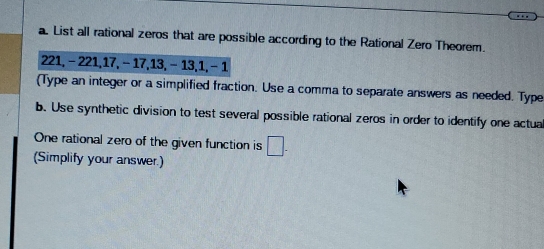 List all rational zeros that are possible according to the Rational Zero Theorem.
221, - 221, 17, - 17, 13, - 13, 1, - 1
(Type an integer or a simplified fraction. Use a comma to separate answers as needed. Type 
b. Use synthetic division to test several possible rational zeros in order to identify one actual 
One rational zero of the given function is □. 
(Simplify your answer.)