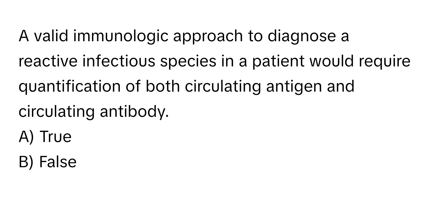 A valid immunologic approach to diagnose a reactive infectious species in a patient would require quantification of both circulating antigen and circulating antibody.

A) True
B) False