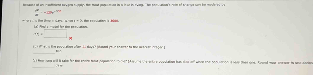 Because of an insufficient oxygen supply, the trout population in a lake is dying. The population's rate of change can be modeled by
 dP/dt =-120e^(-t/30)
where t is the time in days. When t=0 , the population is 3600.
(a) Find a model for the population.
(b) What is the population after 11 days? (Round your answer to the nearest integer.)
_
fish
(c) How long will it take for the entire trout population to die? (Assume the entire population has died off when the population is less then one. Round your answer to one decirn
_
days