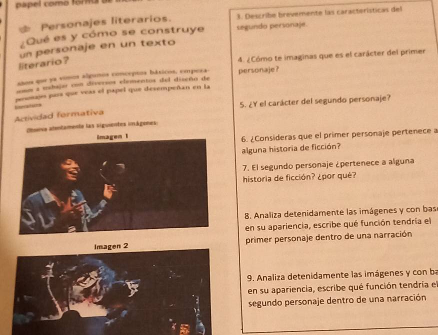 papel como forma 
Personajes literarios. 3. Describe brevemente las características del 
Qué es y cómo se construye segundo personaje. 
un personaje en un texto 
literario ? 
4. ¿Cómo te imaginas que es el carácter del primer 
ases que ya vimos algunos conceptos báxicos, empeza- 
nomm a mabajar con diversos elementos del diseño de personaje? 
persosajes para que veas el papel que desempeñan en la 
linerateres 
5. ¿Y el carácter del segundo personaje? 
Actividad formativa 
teiva atentamente las siguientes imágenes: 
6. ¿Consideras que el primer personaje pertenece a 
alguna historia de ficción? 
7. El segundo personaje ¿pertenece a alguna 
historia de ficción? ¿por qué? 
8. Analiza detenidamente las imágenes y con bas 
en su apariencia, escribe qué función tendría el 
primer personaje dentro de una narración 
9. Analiza detenidamente las imágenes y con ba 
en su apariencia, escribe qué función tendría el 
segundo personaje dentro de una narración