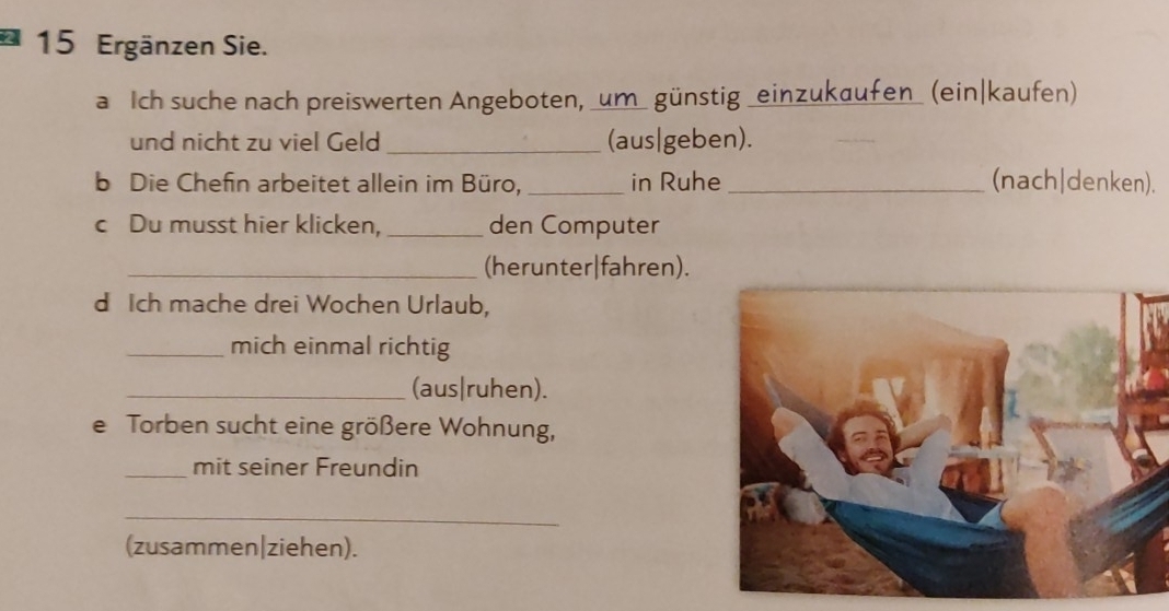 Ergänzen Sie. 
a Ich suche nach preiswerten Angeboten, _um_ günstig _einzukaufen_ (ein|kaufen) 
und nicht zu viel Geld _(aus|geben). 
b Die Chefin arbeitet allein im Büro, _in Ruhe _(nach|denken). 
c Du musst hier klicken, _den Computer 
_(herunter|fahren). 
d Ich mache drei Wochen Urlaub, 
_mich einmal richtig 
_(aus|ruhen). 
e Torben sucht eine größere Wohnung, 
_mit seiner Freundin 
_ 
(zusammen|ziehen).