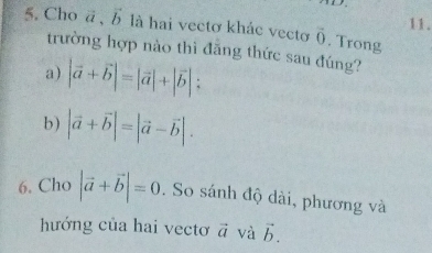 Cho ā , là hai vectơ khác vecto overline 0. Trong 
trường hợp nào thì đẫng thức sau đúng? 
a) |vector a+vector b|=|vector a|+|vector b|; 
b) |vector a+vector b|=|vector a-vector b|. 
6. Cho |vector a+vector b|=0. So sánh độ dài, phương và 
hướng của hai vectơ vector a và vector b.