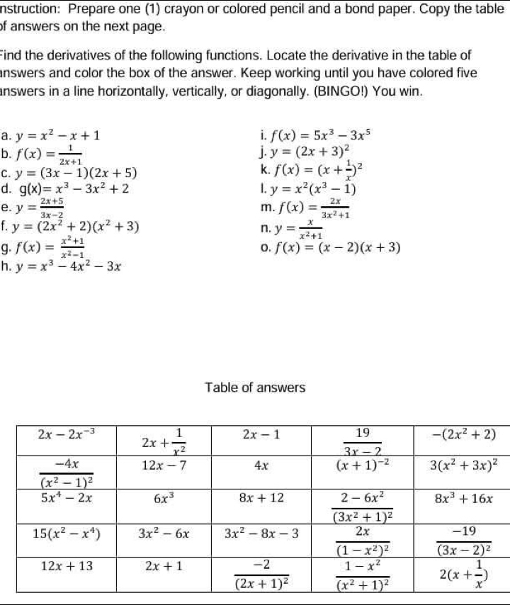 nstruction: Prepare one (1) crayon or colored pencil and a bond paper. Copy the table
of answers on the next page.
Find the derivatives of the following functions. Locate the derivative in the table of
answers and color the box of the answer. Keep working until you have colored five
answers in a line horizontally, vertically, or diagonally. (BINGO!) You win.
a. y=x^2-x+1 i. f(x)=5x^3-3x^5
b. f(x)= 1/2x+1 
j. y=(2x+3)^2
C. y=(3x-1)(2x+5)
k. f(x)=(x+ 1/x )^2
d. g(x)=x^3-3x^2+2 1. y=x^2(x^3-1)
e. y= (2x+5)/3x-2  f(x)= 2x/3x^2+1 
m.
f. y=(2x^2+2)(x^2+3) n. y= x/x^2+1 
g. f(x)= (x^2+1)/x^2-1 
o. f(x)=(x-2)(x+3)
h. y=x^3-4x^2-3x
Table of answers