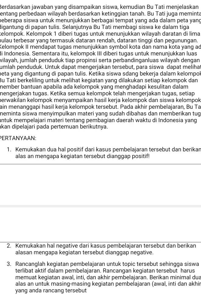 Berdasarkan jawaban yang disampaikan siswa, kemudian Bu Tati menjelaskan
entang perbedaan wilayah berdasarkan ketinggian tanah. Bu Tati juga meminta
beberapa siswa untuk menunjukkan berbagai tempat yang ada dalam peta yang
digantung di papan tulis. Selanjutnya Bu Tati membagi siswa ke dalam tiga
telompok. Kelompok 1 diberi tugas untuk menunjukkan wilayah daratan di lima
pulau terbesar yang termasuk dataran rendah, dataran tinggi dan pegunungan.
Kelompok II mendapat tugas menunjukkan symbol kota dan nama kota yang ad
Ii Indonesia. Sementara itu, kelompok III diberi tugas untuk menunjukkan luas
vilayah, jumlah penduduk tiap propinsi serta perbandinganluas wilayah dengan
umlah penduduk. Untuk dapat mengerjakan tersebut, para siswa dapat melihat
beta yang digantung di papan tulis. Ketika siswa sdang bekerja dalam kelompol
Bu Tati berkeliling untuk melihat kegiatan yang dilakukan setiap kelompok dan
member bantuan apabila ada kelompok yang menghadapi kesulitan dalam.
mengerjakan tugas. Ketika semua kelompok telah mengerjakan tugas, setiap
perwakilan kelompok menyampaikan hasil kerja kelompok dan siswa kelompok 
ain menanggapi hasil kerja kelompok tersebut. Pada akhir pembelajaran, Bu Ta
meminta siswa menyimpulkan materi yang sudah dibahas dan memberikan tug
untuk mempelajari materi tentang pembagian daerah waktu di Indonesia yang
akan dipelajari pada pertemuan berikutnya.
PERTANYAAN:
1. Kemukakan dua hal positif dari kasus pembelajaran tersebut dan berikan
alas an mengapa kegiatan tersebut dianggap positif!
2. Kemukakan hal negative dari kasus pembelajaran tersebut dan berikan
alasan mengapa kegiatan tersebut dianggap negative.
3. Rancanglah kegiatan pembelajaran untuk topic tersebut sehingga siswa
terlibat aktif dalam pembelajaran. Rancangan kegiatan tersebut harus
memuat kegiatan awal, inti, dan akhir pembelajaran. Berikan minimal dua
alas an untuk masing-masing kegiatan pembelajaran (awal, inti dan akhir
yang anda rancang tersebut