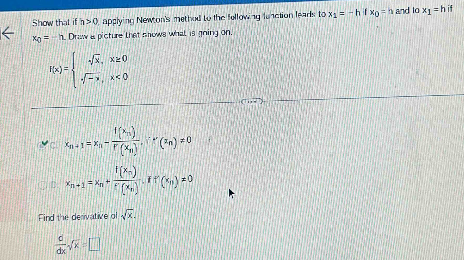 Show that if h>0 , applying Newton's method to the following function leads to x_1=-h if x_0=h and to x_1=h if
x_0=-h. Draw a picture that shows what is going on.
f(x)=beginarrayl sqrt(x),x≥ 0 sqrt(-x),x<0endarray.
C. x_n+1=x_n-frac f(x_n)f'(x_n), iff'(x_n)!= 0
D. x_n+1=x_n+frac f(x_n)f'(x_n),iff'(x_n)!= 0
Find the derivative of sqrt(x).
 d/dx sqrt(x)=□