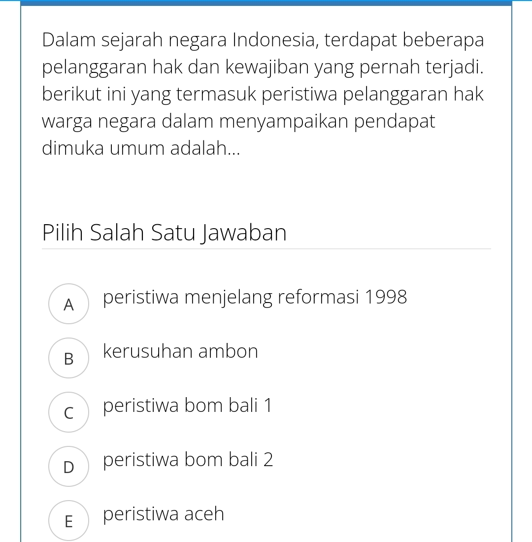 Dalam sejarah negara Indonesia, terdapat beberapa
pelanggaran hak dan kewajiban yang pernah terjadi.
berikut ini yang termasuk peristiwa pelanggaran hak
warga negara dalam menyampaikan pendapat
dimuka umum adalah...
Pilih Salah Satu Jawaban
A peristiwa menjelang reformasi 1998
B kerusuhan ambon
c peristiwa bom bali 1
D peristiwa bom bali 2
E peristiwa aceh