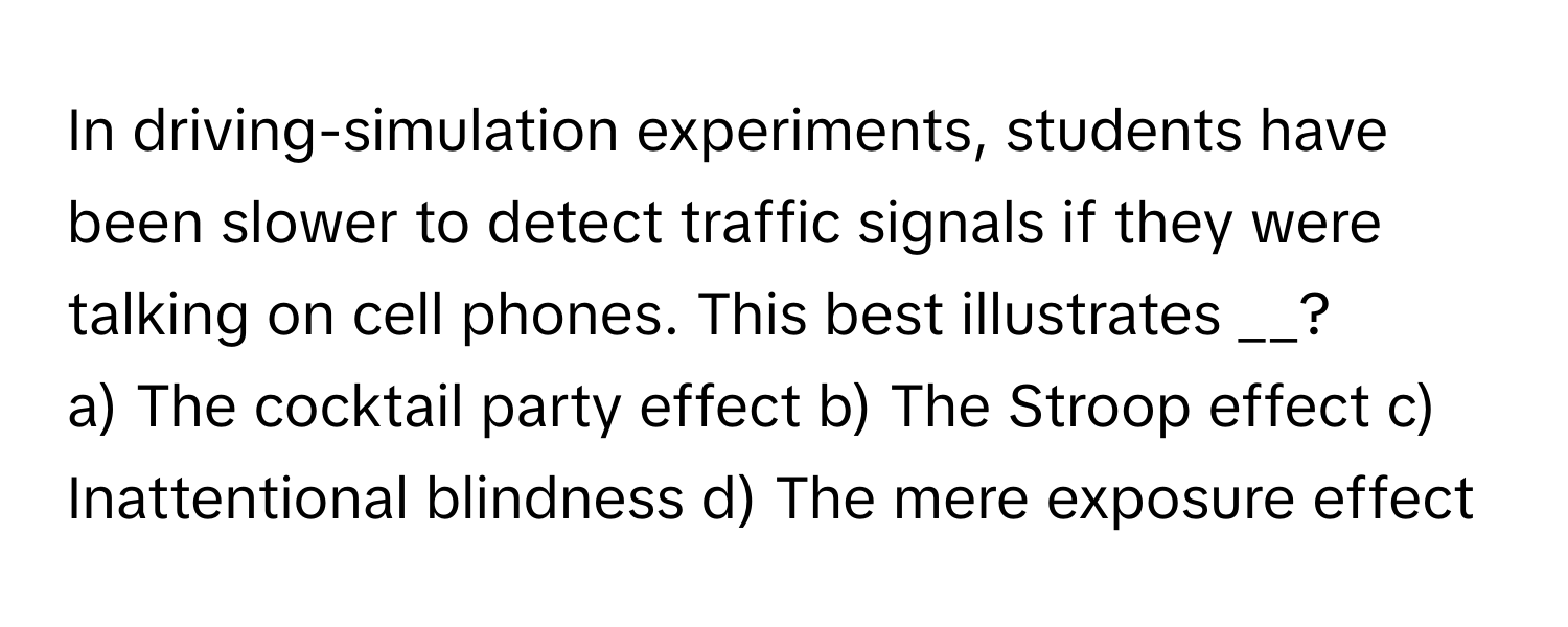 In driving-simulation experiments, students have been slower to detect traffic signals if they were talking on cell phones. This best illustrates __?

a) The cocktail party effect b) The Stroop effect c) Inattentional blindness d) The mere exposure effect