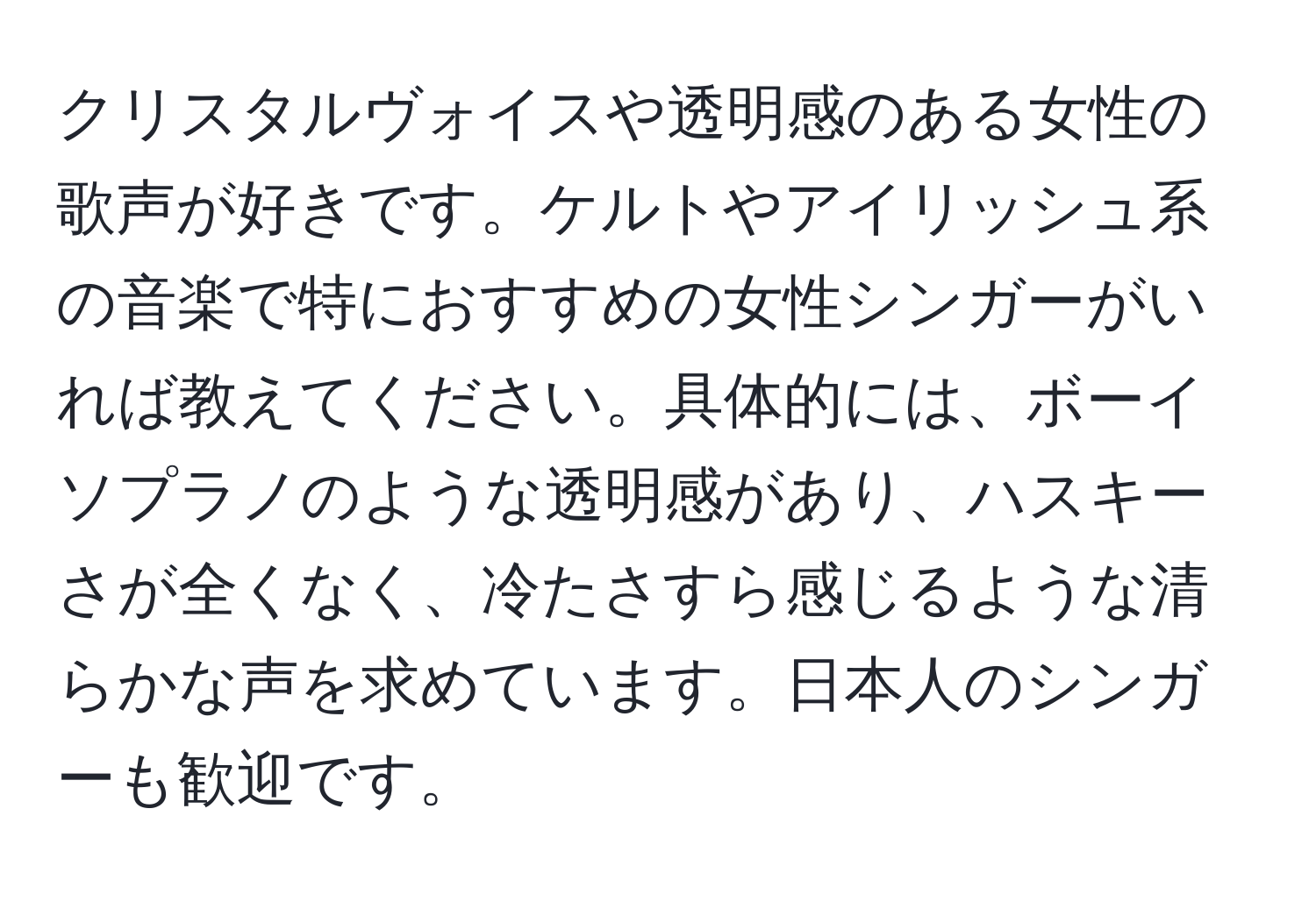 クリスタルヴォイスや透明感のある女性の歌声が好きです。ケルトやアイリッシュ系の音楽で特におすすめの女性シンガーがいれば教えてください。具体的には、ボーイソプラノのような透明感があり、ハスキーさが全くなく、冷たさすら感じるような清らかな声を求めています。日本人のシンガーも歓迎です。