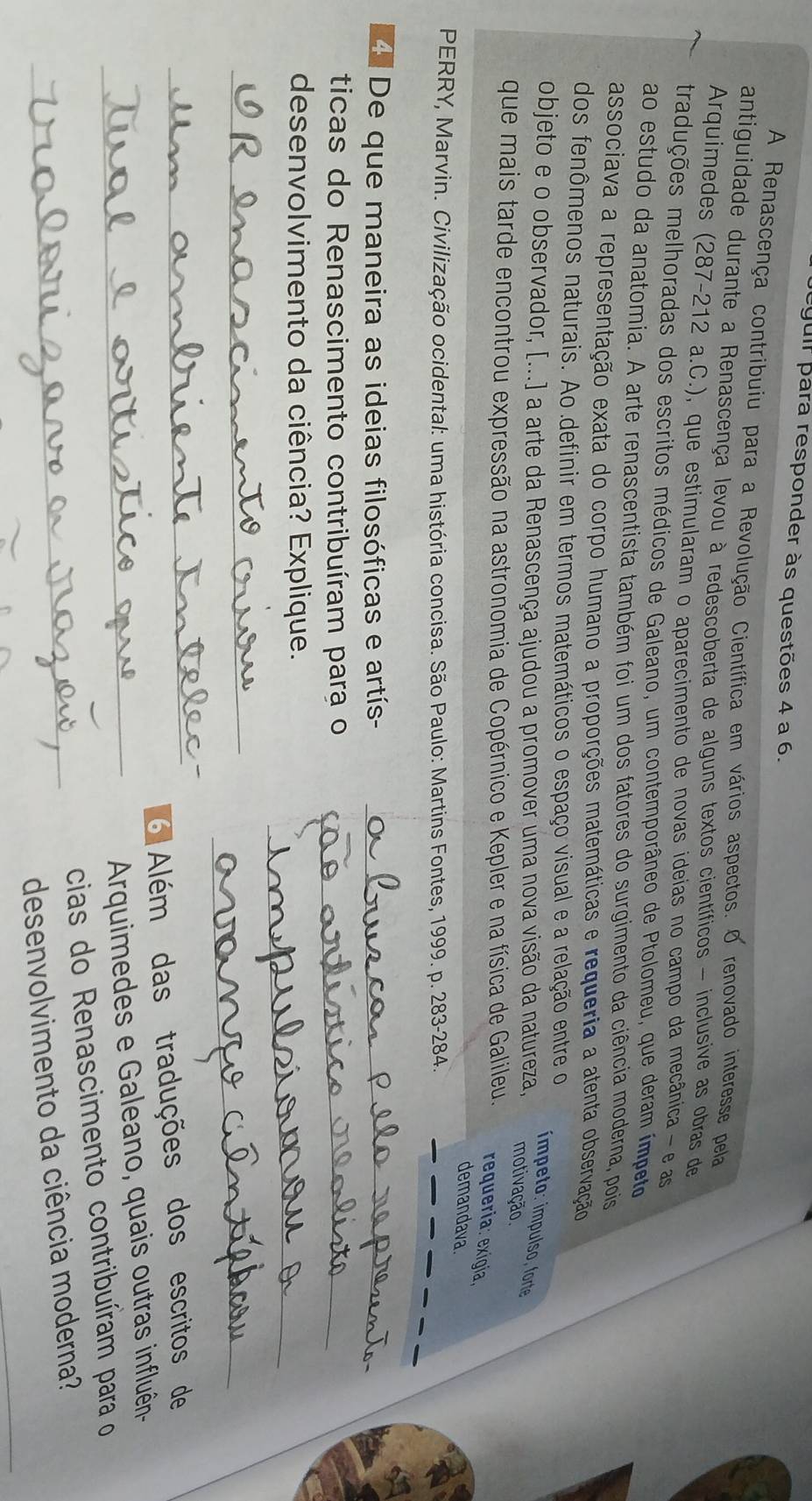 guir para responder às questões 4 a 6.
A Renascença contribuiu para a Revolução Científica em vários aspectos. O renovado interesse pela
antiguidade durante a Renascença levou à redescoberta de alguns textos científicos - inclusive as obras de
Arquimedes (287-212 a.C.), que estimularam o aparecimento de novas ideias no campo da mecânica- e as
traduções melhoradas dos escritos médicos de Galeano, um contemporâneo de Ptolomeu, que deram ímpeto
ao estudo da anatomia. A arte renascentista também foi um dos fatores do surgimento da ciência moderna, pois
associava a representação exata do corpo humano a proporções matemáticas e requeria a atenta observação
dos fenômenos naturais. Ao definir em termos matemáticos o espaço visual e a relação entre o
ímpeto: ímpulso, forte
objeto e o observador, [...] a arte da Renascença ajudou a promover uma nova visão da natureza, motivação.
que mais tarde encontrou expressão na astronomia de Copérnico e Kepler e na física de Galileu. requeria: exigía,
demandava.
PERRY, Marvin. Civilização ocidental: uma história concisa. São Paulo: Martins Fontes, 1999. p. 283-284.
_
4. De que maneira as ideias filosóficas e artís-_
ticas do Renascimento contribuíram para o_
_
desenvolvimento da ciência? Explique.
_
_
_6 Além das traduções dos escritos de
_ Arquimedes e Galeano, quais outras influên-
cias do Renascimento contribuíram para o
_
_desenvolvimento da ciência moderna?