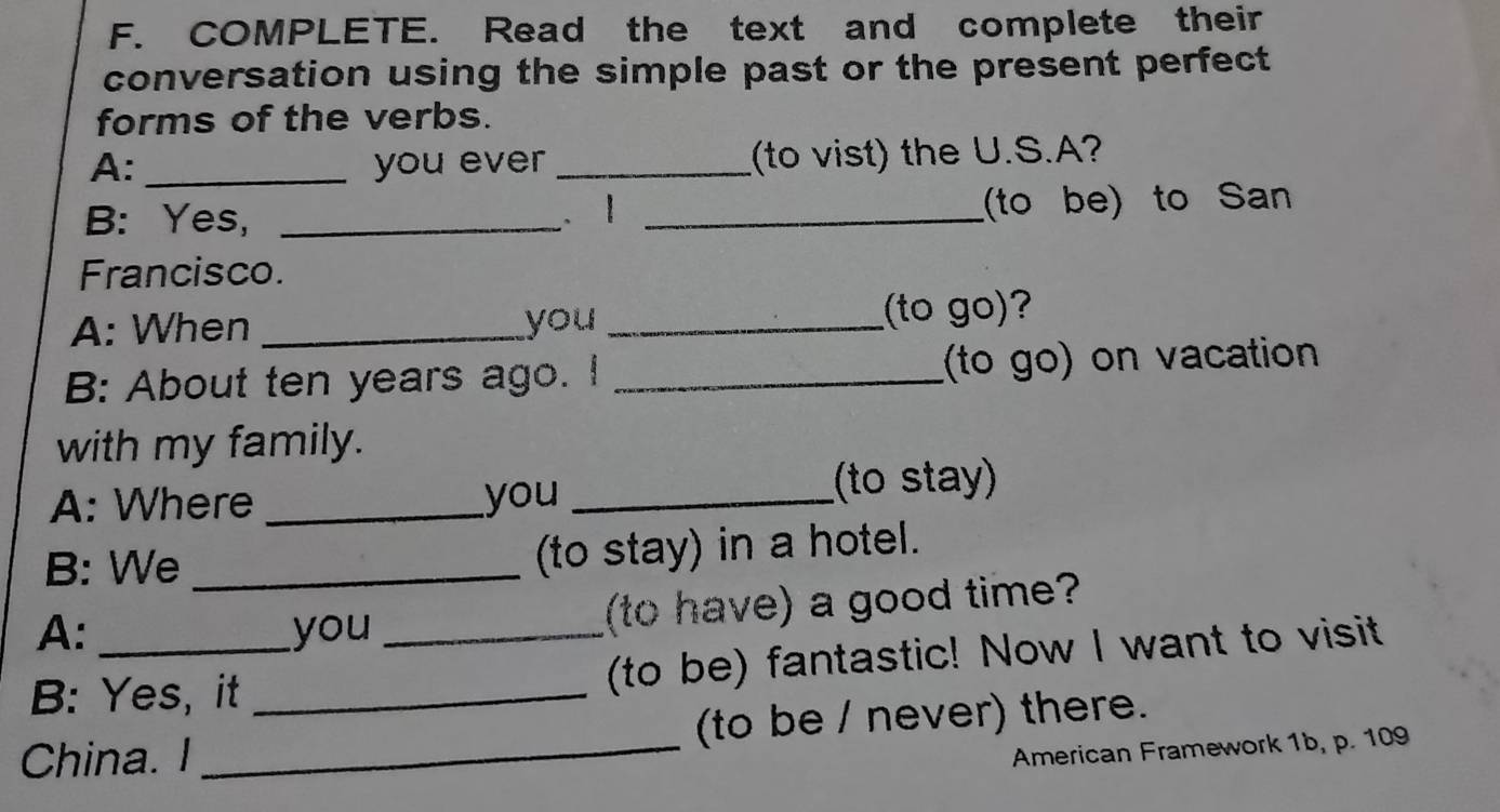 COMPLETE. Read the text and complete their 
conversation using the simple past or the present perfect 
forms of the verbs. 
A: _you ever _(to vist) the U.S.A? 
B: Yes, _. 1 _(to be) to San 
Francisco. 
A: When _you _(to go)? 
B: About ten years ago. I _(to go) on vacation 
with my family. 
A: Where _you _(to stay) 
B: We _(to stay) in a hotel. 
A: you (to have) a good time? 
B: Yes, it __(to be) fantastic! Now I want to visit 
China. I _(to be / never) there. 
American Framework 1b, p. 109