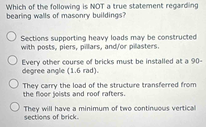 Which of the following is NOT a true statement regarding
bearing walls of masonry buildings?
Sections supporting heavy loads may be constructed
with posts, piers, pillars, and/or pilasters.
Every other course of bricks must be installed at a 90-
degree angle (1.6 rad).
They carry the load of the structure transferred from
the floor joists and roof rafters.
They will have a minimum of two continuous vertical
sections of brick.