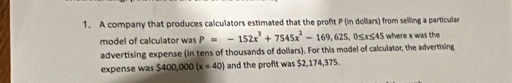 A company that produces calculators estimated that the profit P (in dollars) from selling a particular 
model of calculator was P=-152x^3+7545x^2-169,625, 0≤ x≤ 45 where x was the 
advertising expense (in tens of thousands of dollars). For this model of calculator, the advertising 
expense was $400,000(x=40) and the profit was $2,174,375.