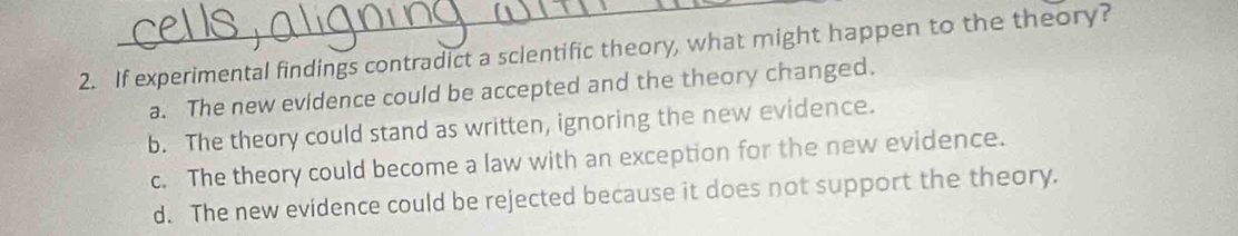 If experimental findings contradict a sclentific theory, what might happen to the theory?
a. The new evidence could be accepted and the theory changed.
b. The theory could stand as written, ignoring the new evidence.
c. The theory could become a law with an exception for the new evidence.
d. The new evidence could be rejected because it does not support the theory.