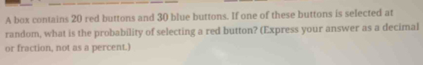 A box contains 20 red buttons and 30 blue buttons. If one of these buttons is selected at 
random, what is the probability of selecting a red button? (Express your answer as a decimal 
or fraction, not as a percent.)