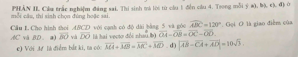 PHÀN II. Câu trắc nghiệm đúng sai. Thí sinh trả lời từ câu 1 đến câu 4. Trong mỗi ý a), b), c), d) ở
mỗi câu, thí sinh chọn đúng hoặc sai.
Câu 1. Cho hình thoi ABCD với cạnh có độ dài bằng 5 và góc widehat ABC=120°. Gọi O là giao điểm của
AC và BD. a) overline BO và vector DO là hai vectơ đối nhau.b) vector OA-vector OB=vector OC-vector OD. 
c) Với M là điểm bất kì, ta có: vector MA+vector MB=vector MC+vector MD. d) |vector AB-vector CA+vector AD|=10sqrt(3).