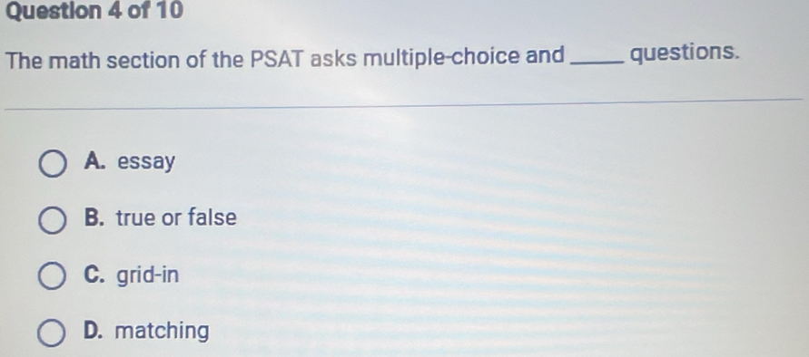 The math section of the PSAT asks multiple-choice and _questions.
A. essay
B. true or false
C. grid-in
D. matching