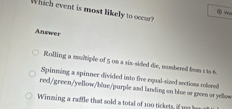 Which event is most likely to occur?
Wa
Answer
Rolling a multiple of 5 on a six-sided die, numbered from 1 to 6.
Spinning a spinner divided into five equal-sized sections colored
red/green/yellow/blue/purple and landing on blue or green or yellow
Winning a raffle that sold a total of 100 tickets, if you hu