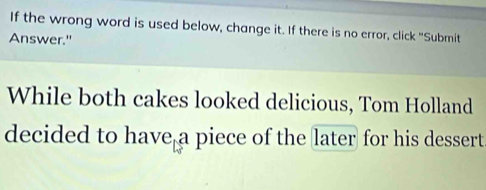 If the wrong word is used below, change it. If there is no error, click "Submit 
Answer." 
While both cakes looked delicious, Tom Holland 
decided to have a piece of the later for his dessert