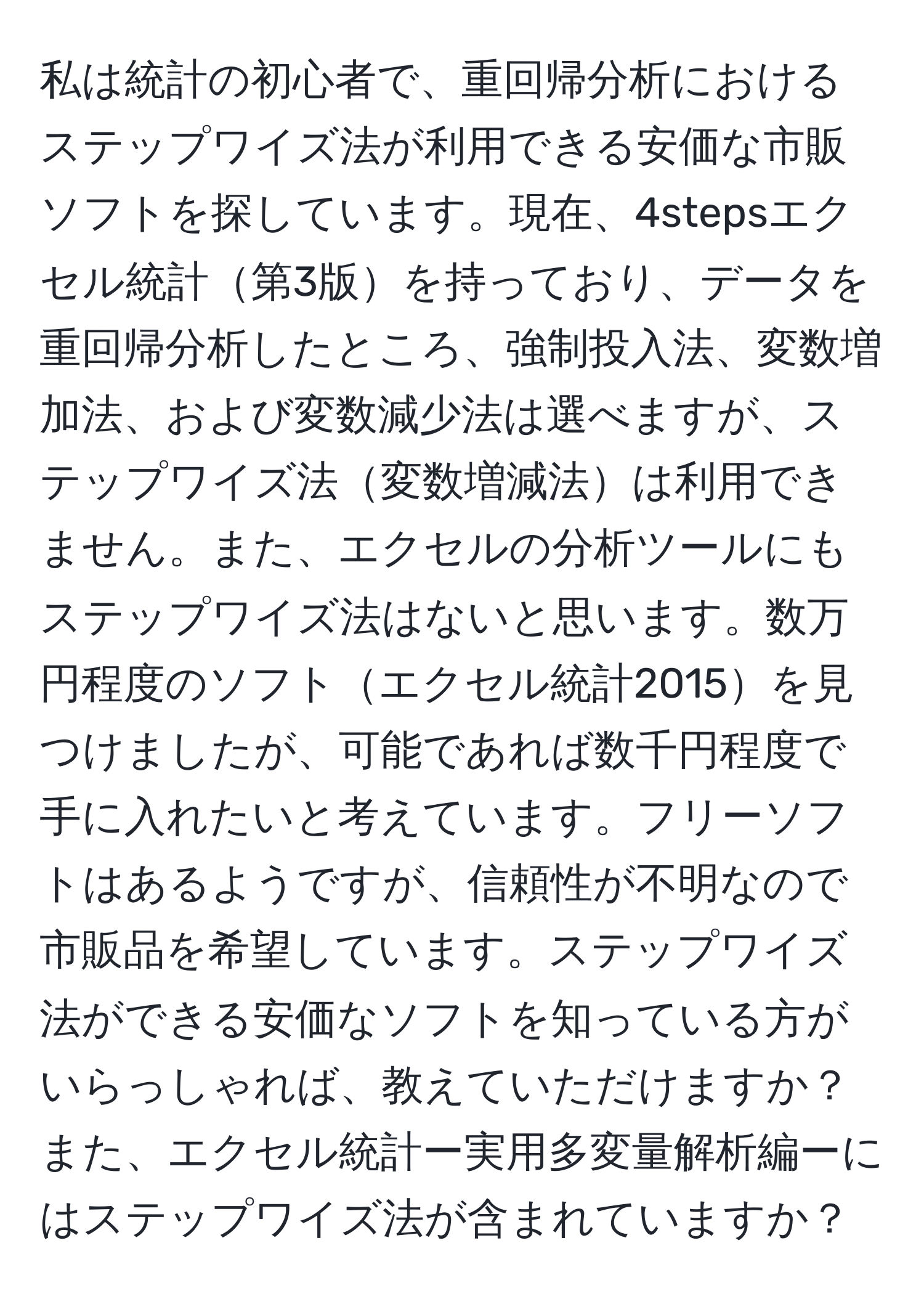 私は統計の初心者で、重回帰分析におけるステップワイズ法が利用できる安価な市販ソフトを探しています。現在、4stepsエクセル統計第3版を持っており、データを重回帰分析したところ、強制投入法、変数増加法、および変数減少法は選べますが、ステップワイズ法変数増減法は利用できません。また、エクセルの分析ツールにもステップワイズ法はないと思います。数万円程度のソフトエクセル統計2015を見つけましたが、可能であれば数千円程度で手に入れたいと考えています。フリーソフトはあるようですが、信頼性が不明なので市販品を希望しています。ステップワイズ法ができる安価なソフトを知っている方がいらっしゃれば、教えていただけますか？また、エクセル統計ー実用多変量解析編ーにはステップワイズ法が含まれていますか？