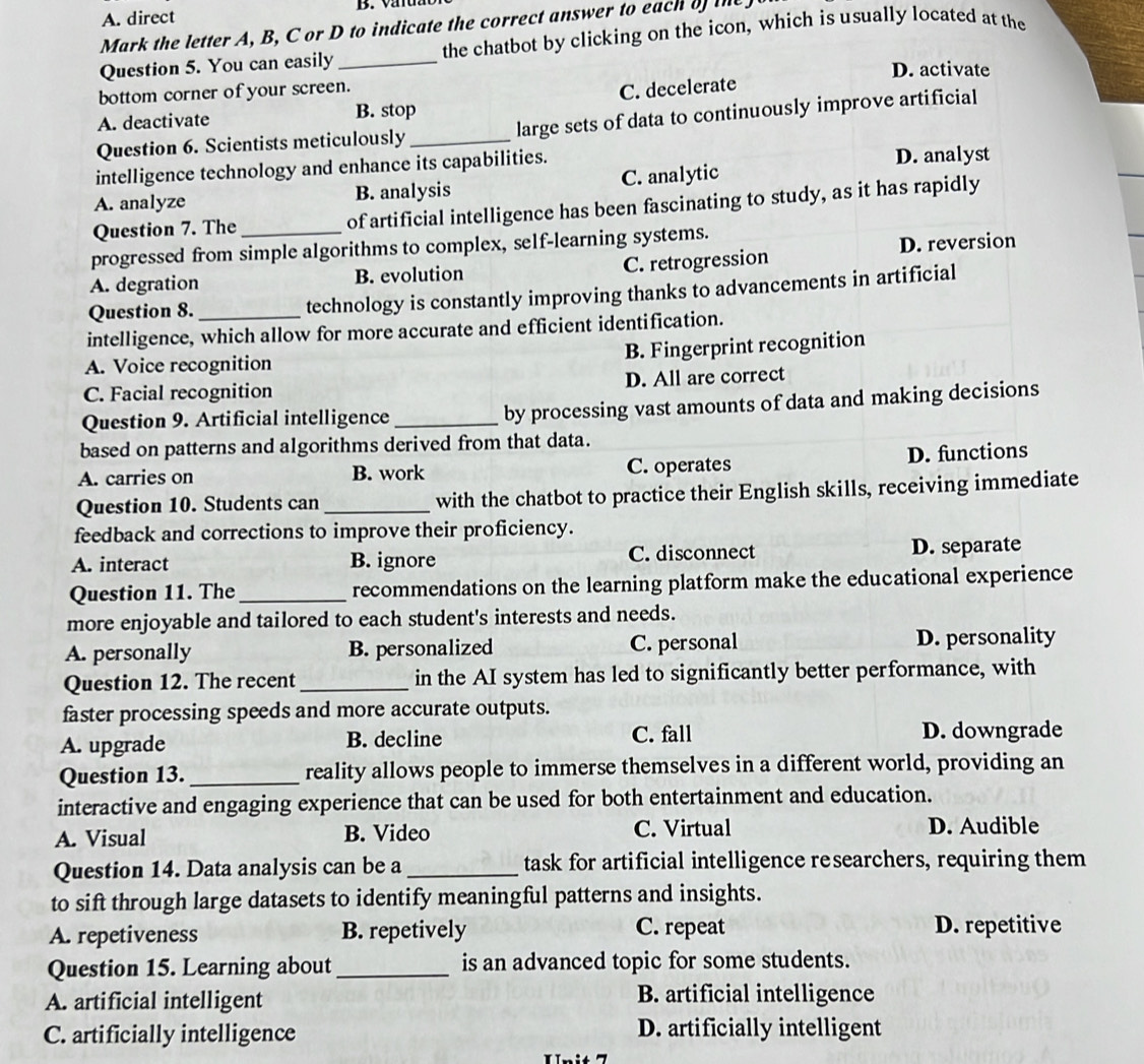 A. direct
Mark the letter A, B, C or D to indicate the correct answer to each of the
Question 5. You can easily _the chatbot by clicking on the icon, which is usually located at the
D. activate
bottom corner of your screen.
A. deactivate B. stop C. decelerate
Question 6. Scientists meticulously _large sets of data to continuously improve artificial
intelligence technology and enhance its capabilities. D. analyst
A. analyze B. analysis C. analytic
Question 7. The of artificial intelligence has been fascinating to study, as it has rapidly
progressed from simple algorithms to complex, self-learning systems.
A. degration B. evolution C. retrogression D. reversion
Question 8. _technology is constantly improving thanks to advancements in artificial
intelligence, which allow for more accurate and efficient identification.
A. Voice recognition B. Fingerprint recognition
C. Facial recognition D. All are correct
Question 9. Artificial intelligence_ by processing vast amounts of data and making decisions
based on patterns and algorithms derived from that data.
A. carries on B. work C. operates D. functions
Question 10. Students can _with the chatbot to practice their English skills, receiving immediate
feedback and corrections to improve their proficiency.
A. interact B. ignore C. disconnect D. separate
Question 11. The_ recommendations on the learning platform make the educational experience
more enjoyable and tailored to each student's interests and needs.
A. personally B. personalized C. personal D. personality
Question 12. The recent_ in the AI system has led to significantly better performance, with
faster processing speeds and more accurate outputs.
A. upgrade B. decline C. fall D. downgrade
Question 13. _reality allows people to immerse themselves in a different world, providing an
interactive and engaging experience that can be used for both entertainment and education.
A. Visual B. Video C. Virtual D. Audible
Question 14. Data analysis can be a _task for artificial intelligence researchers, requiring them
to sift through large datasets to identify meaningful patterns and insights.
A. repetiveness B. repetively C. repeat D. repetitive
Question 15. Learning about _is an advanced topic for some students.
A. artificial intelligent B. artificial intelligence
C. artificially intelligence D. artificially intelligent
Unit 7