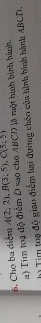 Cho ba điểm A(2;2), B(3;5), C(5;5). 
a) Tìm toạ độ điểm D sao cho ABCD là một hình bình hành. 
h) Tìm toạ độ giao điểm hai đường chéo của hình bình hành ABCD.