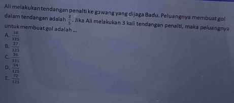 Ali melakukantendangan penalti ke gawang yang dijaga Badu. Peluangnya membuat gol
dalam tendangan adalah  3/5 . Jika Ali melakukan 3 kali tendangan penalti, maka peluangnya
untuk membuat gol adalah ...
A.  18/125 
B.  27/125 
C.  36/125 
D.  54/125 
E.  72/125 