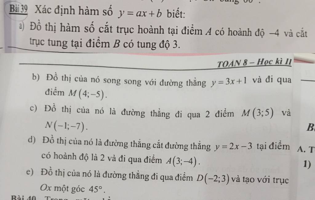 Xác định hàm số y=ax+b biết: 
a) Đồ thị hàm số cắt trục hoành tại điểm A có hoành độ -4 và cắt 
trục tung tại điểm B có tung độ 3. 
TOAN 8 - Học kì II 
b) Đồ thị của nó song song với đường thẳng y=3x+1 và đi qua 
điểm M(4;-5). 
c) Đồ thị của nó là đường thẳng đi qua 2 điểm M(3;5) và
N(-1;-7). 
B 
d) Đồ thị của nó là đường thắng cắt đường thắng y=2x-3 tại điểm A. T 
có hoành độ là 2 và đi qua điểm A(3;-4). 
1) 
e) Đồ thị của nó là đường thẳng đi qua điểm D(-2;3) và tạo với trục 
Ox một góc 45°. 
Rài 40