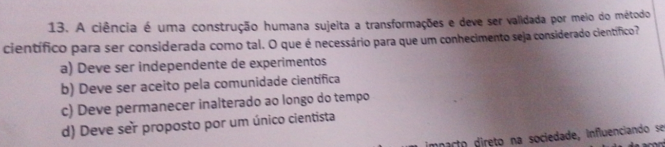 A ciência é uma construção humana sujeita a transformações e deve ser validada por meio do método
científico para ser considerada como tal. O que é necessário para que um conhecimento seja considerado científico?
a) Deve ser independente de experimentos
b) Deve ser aceito pela comunidade científica
c) Deve permanecer inalterado ao longo do tempo
d) Deve ser proposto por um único cientista
imnacto direto na sociedade, influenciando se