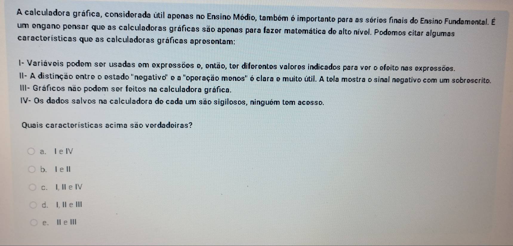 A calculadora gráfica, considerada útil apenas no Ensino Médio, também é importante para as séries finais do Ensino Fundamental. É
um engano pensar que as calculadoras gráficas são apenas para fazer matemática de alto nível. Podemos citar algumas
características que as calculadoras gráficas apresentam:
I- Variáveis podem ser usadas em expressões e, então, ter diferentes valores indicados para ver o efeito nas expressões.
II- A distinção entre o estado "negativo" e a "operação menos' é clara e muito útil. A tela mostra o sinal negativo com um sobrescrito.
III- Gráficos não podem ser feitos na calculadora gráfica.
IV- Os dados salvos na calculadora de cada um são sigilosos, ninguém tem acesso.
Quais características acima são verdadeiras?
a. I e Ⅳ
b、 IeⅡ
c. I, Ie Ⅳ
d. I, Ⅱe Ⅲ
e. Ⅱ e Ⅲ