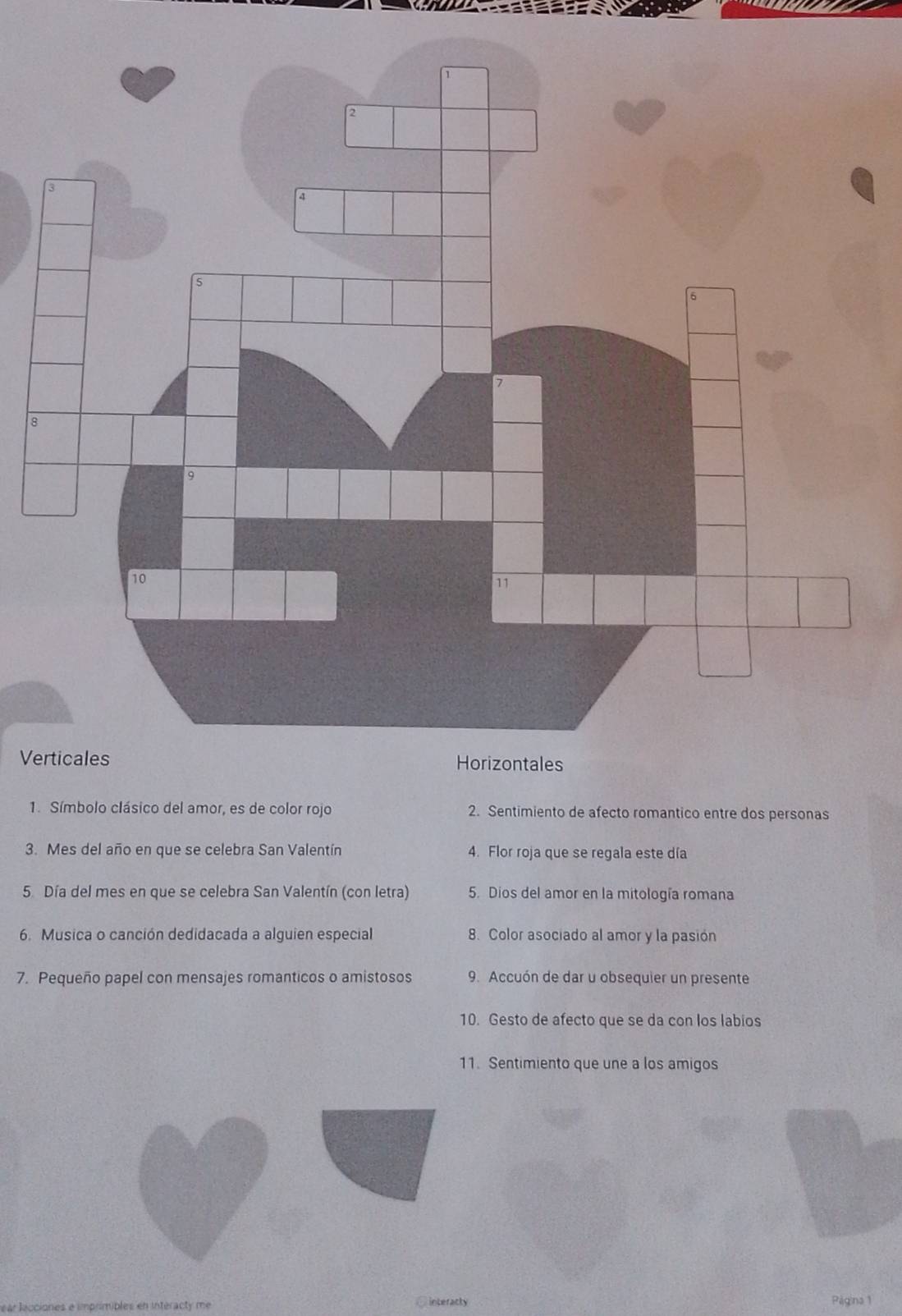 8
Verticales Horizontales
1. Símbolo clásico del amor, es de color rojo 2. Sentimiento de afecto romantico entre dos personas
3. Mes del año en que se celebra San Valentín 4. Flor roja que se regala este día
5. Día del mes en que se celebra San Valentín (con letra) 5. Dios del amor en la mitología romana
6. Musica o canción dedidacada a alguien especial 8. Color asociado al amor y la pasión
7. Pequeño papel con mensajes romanticos o amistosos 9. Accuón de dar u obsequier un presente
10. Gesto de afecto que se da con los labios
11. Sentimiento que une a los amigos
ear lecciones e imprimibles en intéracty me
C interacly Página 1