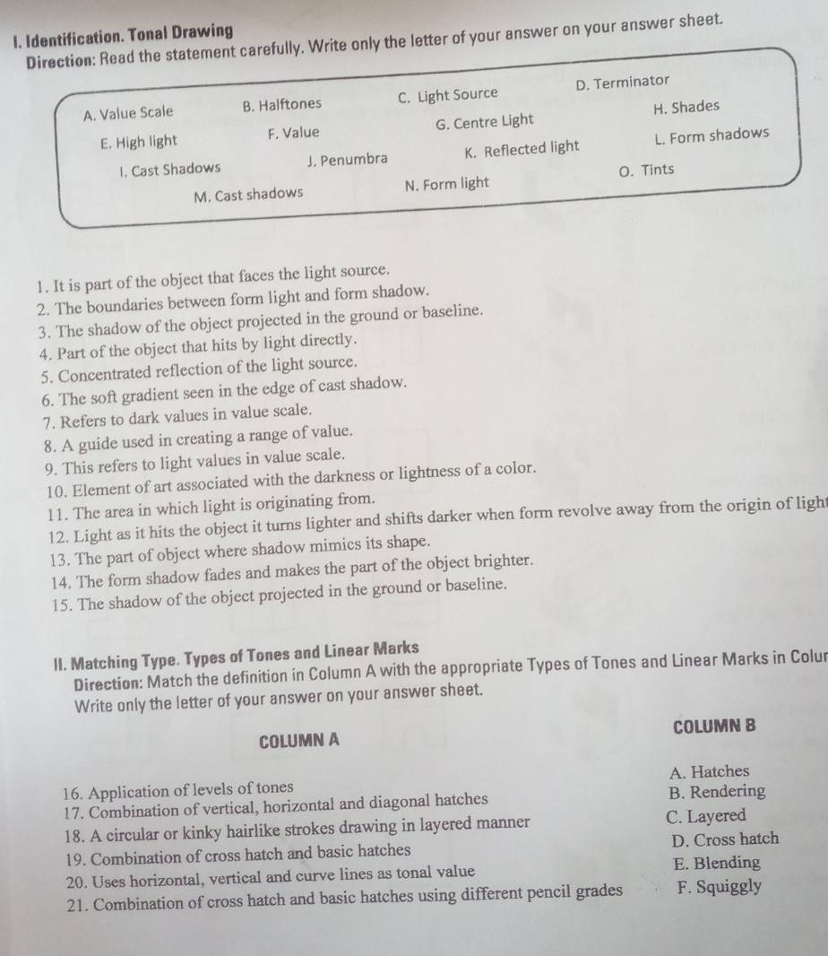 Identification. Tonal Drawing
Direction: Read the statement carefully. Write only the letter of your answer on your answer sheet.
A. Value Scale B. Halftones C. Light Source D. Terminator
E. High light F. Value G. Centre Light H. Shades
I. Cast Shadows J. Penumbra K. Reflected light L. Form shadows
M. Cast shadows N. Form light O. Tints
1. It is part of the object that faces the light source.
2. The boundaries between form light and form shadow.
3. The shadow of the object projected in the ground or baseline.
4. Part of the object that hits by light directly.
5. Concentrated reflection of the light source.
6. The soft gradient seen in the edge of cast shadow.
7. Refers to dark values in value scale.
8. A guide used in creating a range of value.
9. This refers to light values in value scale.
10. Element of art associated with the darkness or lightness of a color.
11. The area in which light is originating from.
12. Light as it hits the object it turns lighter and shifts darker when form revolve away from the origin of light
13. The part of object where shadow mimics its shape.
14. The form shadow fades and makes the part of the object brighter.
15. The shadow of the object projected in the ground or baseline.
lI. Matching Type. Types of Tones and Linear Marks
Direction: Match the definition in Column A with the appropriate Types of Tones and Linear Marks in Colur
Write only the letter of your answer on your answer sheet.
COLUMN A COLUMN B
A. Hatches
16. Application of levels of tones B. Rendering
17. Combination of vertical, horizontal and diagonal hatches
18. A circular or kinky hairlike strokes drawing in layered manner C. Layered
19. Combination of cross hatch and basic hatches D. Cross hatch
E. Blending
20. Uses horizontal, vertical and curve lines as tonal value
21. Combination of cross hatch and basic hatches using different pencil grades F. Squiggly