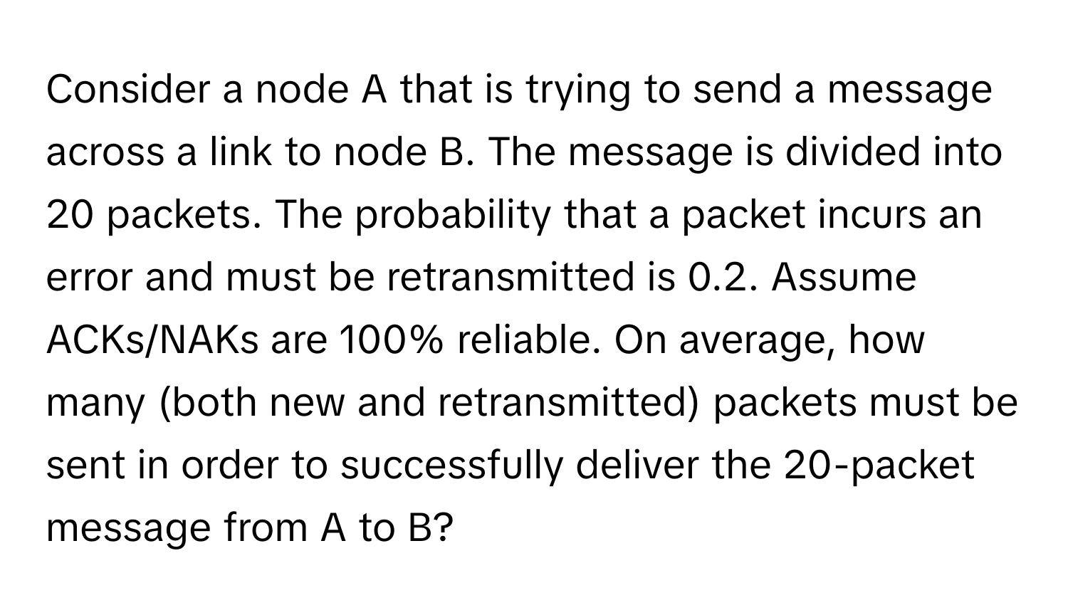 Consider a node A that is trying to send a message across a link to node B. The message is divided into 20 packets. The probability that a packet incurs an error and must be retransmitted is 0.2. Assume ACKs/NAKs are 100% reliable. On average, how many (both new and retransmitted) packets must be sent in order to successfully deliver the 20-packet message from A to B?