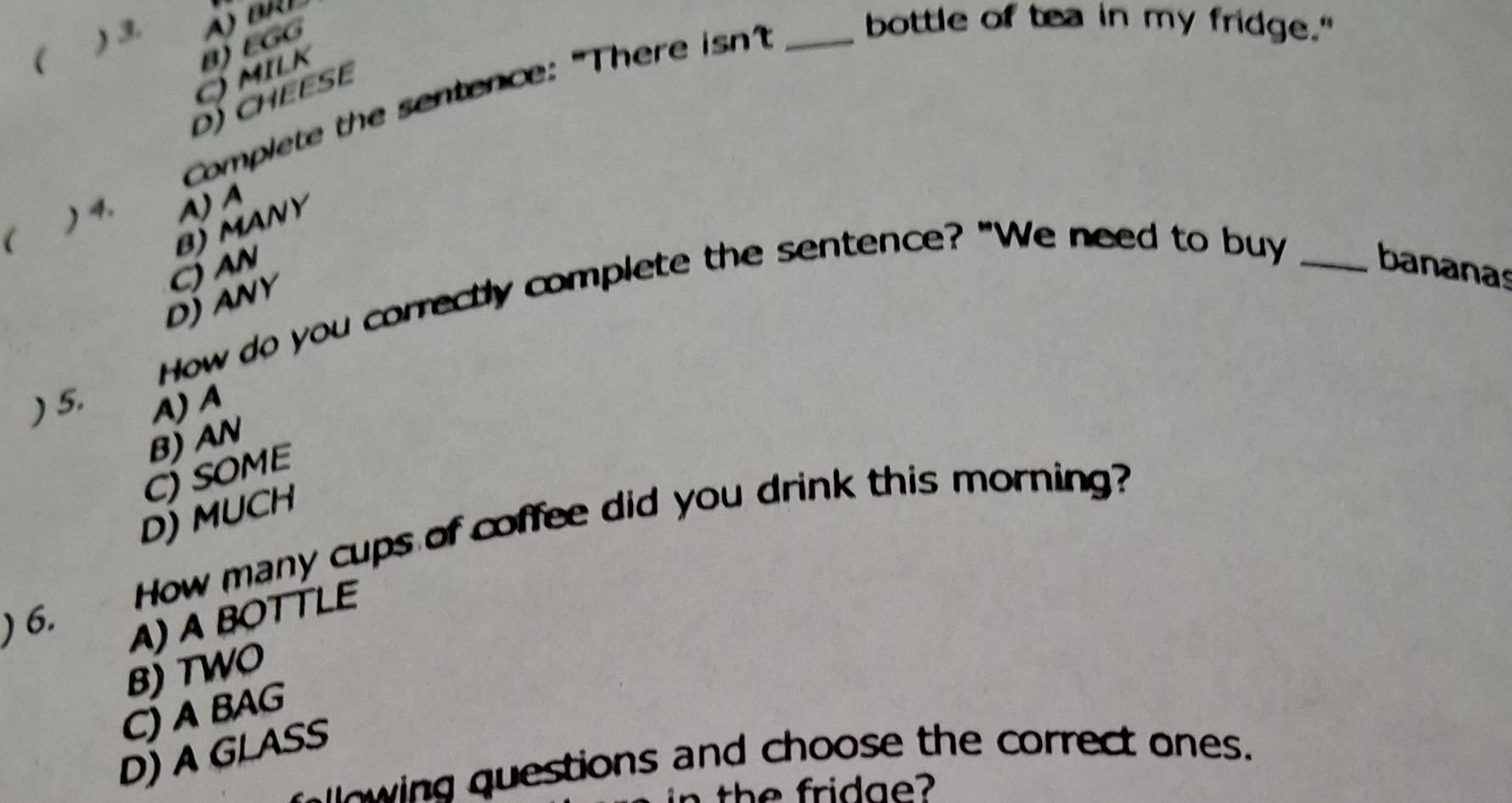 ( ) 3. 
) MILK B) EGG
bottle of tea in my fridge."
D) CHEESE
Complete the sentence: "There isn?_
) 4.
( A) A
B)MANY
C) AN bananas
How do you correctly complete the sentence? "We need to buy_
DJANY
) 5. A) A
B) AN
C) SOME
D) MUCH
How many cups of coffee did you drink this morning?
) 6. A) A BOTTLE
B) TWO
C) A BAG
D) A GLASS
wing questions and choose the correct ones.