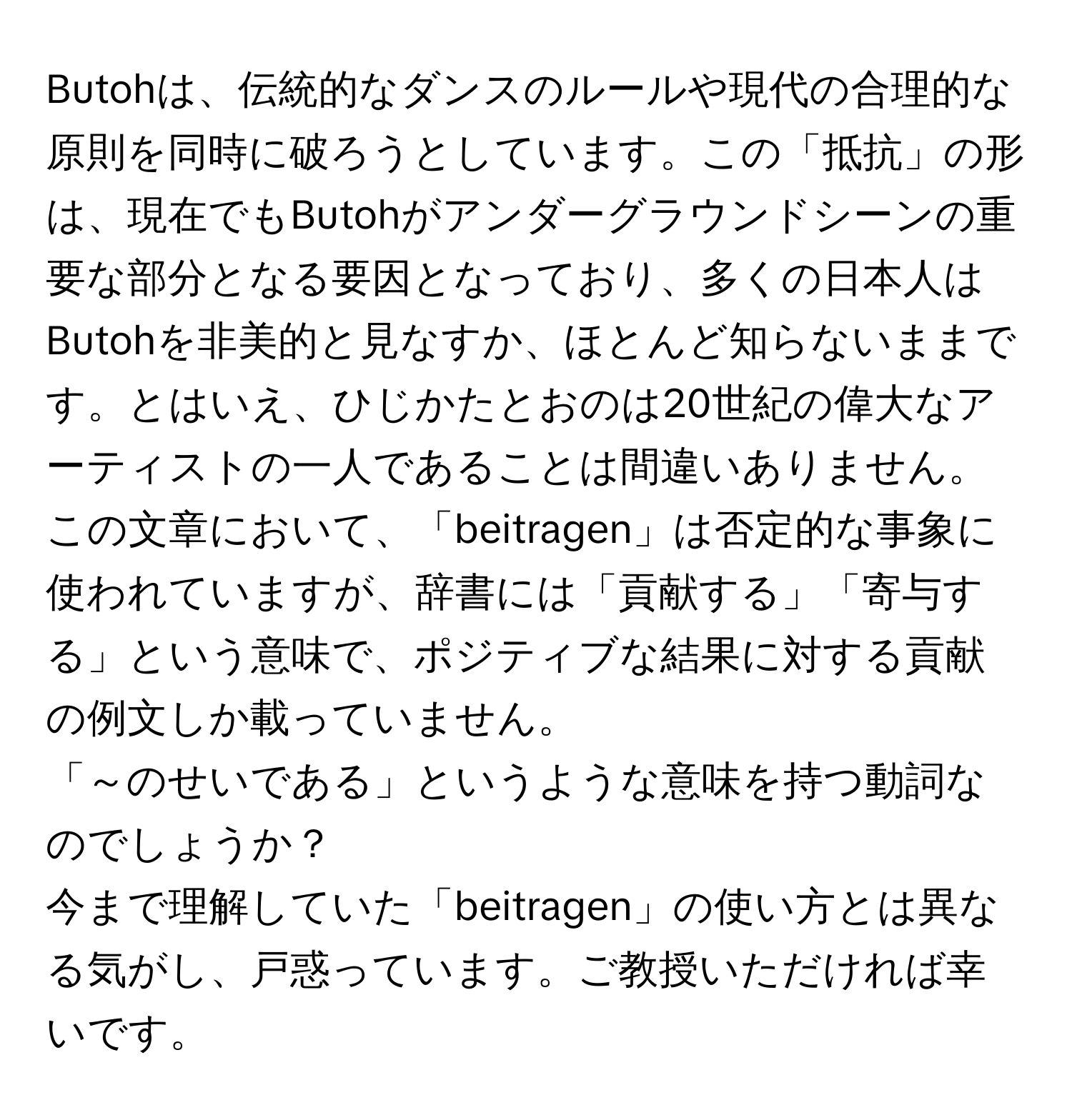 Butohは、伝統的なダンスのルールや現代の合理的な原則を同時に破ろうとしています。この「抵抗」の形は、現在でもButohがアンダーグラウンドシーンの重要な部分となる要因となっており、多くの日本人はButohを非美的と見なすか、ほとんど知らないままです。とはいえ、ひじかたとおのは20世紀の偉大なアーティストの一人であることは間違いありません。  
この文章において、「beitragen」は否定的な事象に使われていますが、辞書には「貢献する」「寄与する」という意味で、ポジティブな結果に対する貢献の例文しか載っていません。  
「～のせいである」というような意味を持つ動詞なのでしょうか？  
今まで理解していた「beitragen」の使い方とは異なる気がし、戸惑っています。ご教授いただければ幸いです。