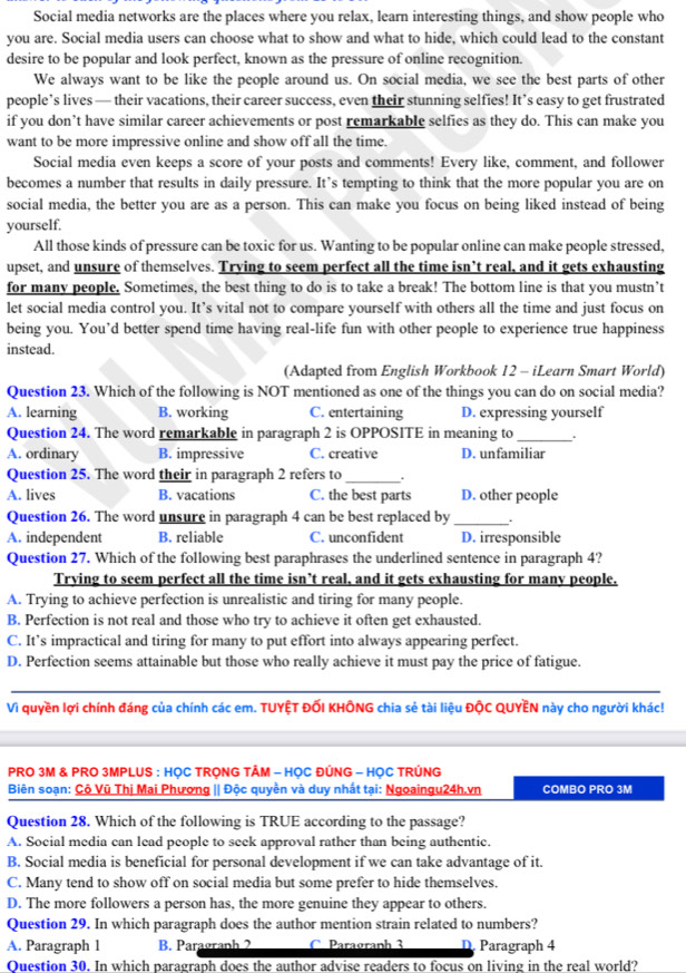 Social media networks are the places where you relax, learn interesting things, and show people who
you are. Social media users can choose what to show and what to hide, which could lead to the constant
desire to be popular and look perfect, known as the pressure of online recognition.
We always want to be like the people around us. On social media, we see the best parts of other
people’s lives — their vacations, their career success, even their stunning selfies! It’s easy to get frustrated
if you don’t have similar career achievements or post remarkable selfies as they do. This can make you
want to be more impressive online and show off all the time.
Social media even keeps a score of your posts and comments! Every like, comment, and follower
becomes a number that results in daily pressure. It’s tempting to think that the more popular you are on
social media, the better you are as a person. This can make you focus on being liked instead of being
yourself.
All those kinds of pressure can be toxic for us. Wanting to be popular online can make people stressed,
upset, and unsure of themselves. Trying to seem perfect all the time isn’t real, and it gets exhausting
for many people. Sometimes, the best thing to do is to take a break! The bottom line is that you mustn’t
let social media control you. It’s vital not to compare yourself with others all the time and just focus on
being you. You’d better spend time having real-life fun with other people to experience true happiness
instead.
(Adapted from English Workbook 12 - iLearn Smart World)
Question 23. Which of the following is NOT mentioned as one of the things you can do on social media?
A. learning B. working C. entertaining D. expressing yourself
Question 24. The word remarkable in paragraph 2 is OPPOSITE in meaning to _.
A. ordinary B. impressive C. creative D. unfamiliar
Question 25. The word their in paragraph 2 refers to_ .
A. lives B. vacations C. the best parts D. other people
Question 26. The word unsure in paragraph 4 can be best replaced by_
A. independent B. reliable C. unconfident D. irresponsible
Question 27. Which of the following best paraphrases the underlined sentence in paragraph 4?
Trying to seem perfect all the time isn’t real, and it gets exhausting for many people.
A. Trying to achieve perfection is unrealistic and tiring for many people.
B. Perfection is not real and those who try to achieve it often get exhausted.
C. It’s impractical and tiring for many to put effort into always appearing perfect.
D. Perfection seems attainable but those who really achieve it must pay the price of fatigue.
Vì quyền lợi chính đáng của chính các em. TUYỆT ĐỐI KHÔNG chia sẻ tài liệu ĐộC QUYÊN này cho người khác!
PRO 3M & PRO 3MPLUS : HỌC TRONG TÂM - HỌC ĐÚNG - HỌC TRÚNG
Biên soạn: Cộ Vũ Thị Mai Phương || Độc quyền và duy nhất tại: Ngoaingu24h.vn COMBO PRO 3M
Question 28. Which of the following is TRUE according to the passage?
A. Social media can lead people to seek approval rather than being authentic.
B. Social media is beneficial for personal development if we can take advantage of it.
C. Many tend to show off on social media but some prefer to hide themselves.
D. The more followers a person has, the more genuine they appear to others.
Question 29. In which paragraph does the author mention strain related to numbers?
A. Paragraph 1 B. Paragraph 2 C. Paragraph 3 D Paragraph 4
Ouestion 30. In which paragraph does the author advise readers to focus on living in the real world?