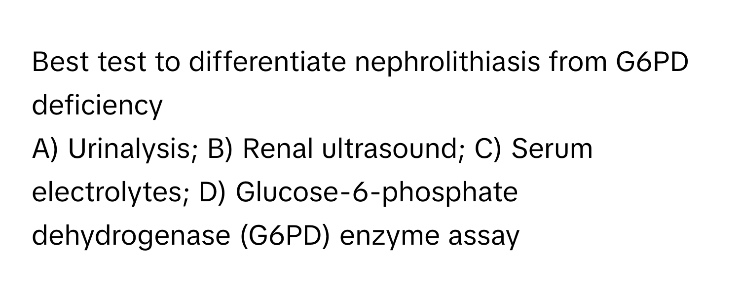 Best test to differentiate nephrolithiasis from G6PD deficiency

A) Urinalysis; B) Renal ultrasound; C) Serum electrolytes; D) Glucose-6-phosphate dehydrogenase (G6PD) enzyme assay