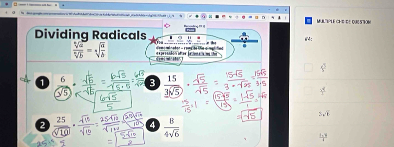 a MULTIPLE CHOICE QUESTION
Recordling 19:15
Dividing Radicals a "
You .n the #4:
denominator - rewrite the simplified
 sqrt[n](a)/sqrt[n](b) =sqrt[n](frac a)b denominator
expression after rationalizing the
 sqrt(3)/5 
1  6/sqrt(5) 
3  15/3sqrt(5) .  sqrt(6)/3 
3sqrt(6)
2
4  8/4sqrt(6) 
 3sqrt(6)/4 