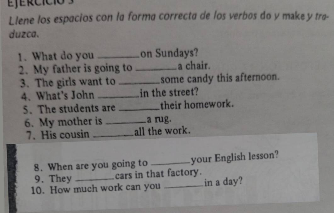 Ejércíció 3 
Llene los espacios con la forma correcta de los verbøs do y make y tra- 
duzca. 
1. What do you _on Sundays? 
2. My father is going to _a chair. 
3. The girls want to _some candy this afternoon. 
4. What's John _in the street? 
5. The students are _their homework. 
6. My mother is _a rug. 
7. His cousin _all the work. 
8. When are you going to _your English lesson? 
9. They cars in that factory. 
10. How much work can you _in a day?