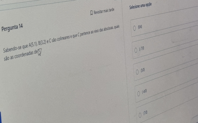 Selecione uma opção
Pergunta 14 Revisitar mais tarde
Sabendo-se que A(5,1), B(3,2) e C são colineares e que C pertence ao eixo das abscissas, quais
(04)
(.70)
são as coordenadas de ç?
(5:0)
(4:0)
(7:0)