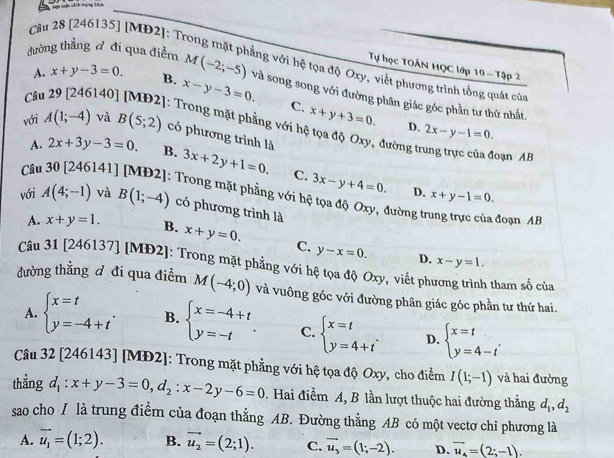 Cầu 28 [246135] [MD2]: T
Tự học TOẤN HQC lớp 10 - Tập 2
A. x+y-3=0
ảng với hệ tọa độ Oxy, viết phương trình tồng quát của
B.
đường thẳng ♂ đi qua điểm M(-2;-5) và song song với đường phân giác góc phần tư thứ nht.
Câu 29 [246140] x-y-3=0.
C. x+y+3=0. D. 2x-y-1=0.
: Trong mặt phẳng với hệ tọa độ Oxy, đường trung trực của đoạn AB
với A(1;-4) và B(5;2) có phương trình là
A. 2x+3y-3=0. B.
Cât 141] 3x+2y+1=0. C. 3x-y+4=0. D. x+y-1=0.
Trong mặt phẳng với hệ tọa độ Oxy, đường trung trực của đoạn AB
với A(4;-1) và B(1;-4) có phương trình là
A. x+y=1. B. x+y=0. C. y-x=0.
D. x-y=1.
Câu 31 [246137] [MĐ2]: Trong mặt phẳng với hệ tọa độ Oxy, viết phương trình tham số của
đường thắng đ đi qua điểm M(-4;0) và vuông góc với đường phân giác góc phần tư thứ hai.
A. beginarrayl x=t y=-4+tendarray. . B. beginarrayl x=-4+t y=-tendarray. . C. beginarrayl x=t y=4+tendarray. . D. beginarrayl x=t y=4-tendarray. .
Câu 32 [246143] [MĐ2]: Trong mặt phẳng với hệ tọa độ Oxy, cho điểm I(1;-1) và hai đường
thẳng d_1:x+y-3=0,d_2:x-2y-6=0. Hai điểm A, B lần lượt thuộc hai đường thẳng d_1,d_2
sao cho / là trung điểm của đoạn thẳng AB. Đường thẳng AB có một vectơ chỉ phương là
A. vector u_1=(1;2). B. vector u_2=(2;1). C. vector u_3=(1;-2). D. vector u_4=(2;-1).