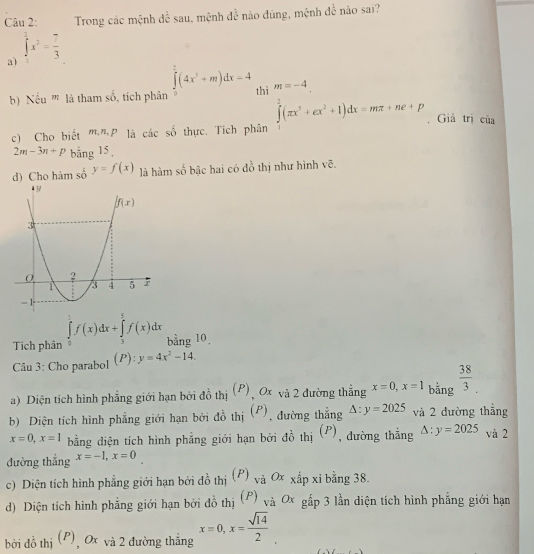 Trong các mệnh để sau, mệnh de^ioverline e nào dúng, mệnh đề nào saï?
a) ∈tlimits _3^(3x^2)= 7/3 
∈tlimits _0^((∈fty)(4x^3)+m)dx=4 ∈tlimits _1^(m(π x^1)(π x^5+ex^2+1)dx=mπ +ne+p
b  Nếu ''' là tham số, tích phân thì
. Giá trị của
c) Cho biết m"P là các số thực. Tích phân
2m-3n+p bằng 15.
d) Cho hàm số y=f(x) là hàm số bậc hai có đồ thị như hình vẽ.
∈tlimits _0^(1f(x)dx+∈tlimits _3^5f(x)dx
Tích phân bằng 10.
Câu 3: Cho parabol (P): y=4x^2)-14.
a) Diện tích hình phẳng giới hạn bởi đồ thị (P), 0x và 2 đường thẳng x=0,x=1 bằng  38/3 .
b) Diện tích hình phẳng giới hạn bởi đồ thị (P), đường thắng △ :y=2025 và 2 đường thắng
x=0,x=1 bằng diện tích hình phẳng giới hạn bởi đồ thị  (P), đường thẳng △ :y=2025 và 2
đường thắng x=-1,x=0
c) Diện tích hình phẳng giới hạn bởi đồ thị (P) vdot a 0x xấp xi bằng 38.
d) Diện tích hình phẳng giới hạn bởi đồ thị (P) và Ox gấp 3 lần diện tích hình phẳng giới hạn
bởi đồ thị (P), 0x và 2 đường thẳng x=0,x= sqrt(14)/2 