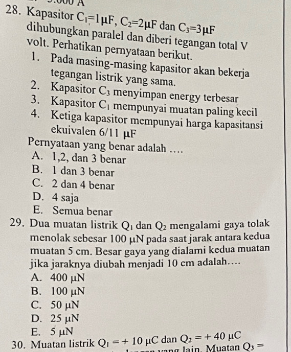 Kapasitor C_1=1mu F, C_2=2mu F dan C_3=3mu F
dihubungkan paralel dan diberi tegangan total V
volt. Perhatikan pernyataan berikut.
1. Pada masing-masing kapasitor akan bekerja
tegangan listrik yang sama.
2. Kapasitor C_3 menyimpan energy terbesar
3. Kapasitor C_1 mempunyai muatan paling kecil
4. Ketiga kapasitor mempunyai harga kapasitansi
ekuivalen 6/11 µF
Pernyataan yang benar adalah ...
A. 1, 2, dan 3 benar
B. 1 dan 3 benar
C. 2 dan 4 benar
D. 4 saja
E. Semua benar
29. Dua muatan listrik Q dan Q_2 mengalami gaya tolak
menolak sebesar 100 µN pada saat jarak antara kedua
muatan 5 cm. Besar gaya yang dialami kedua muatan
jika jaraknya diubah menjadi 10 cm adalah....
A. 400 µN
B. 100 µN
C. 50 µN
D. 25 µN
E. 5 μN
dan Q_2=+40mu C
30. Muatan listrik Q_1=+10mu C lạng lain Muatan Q_3=