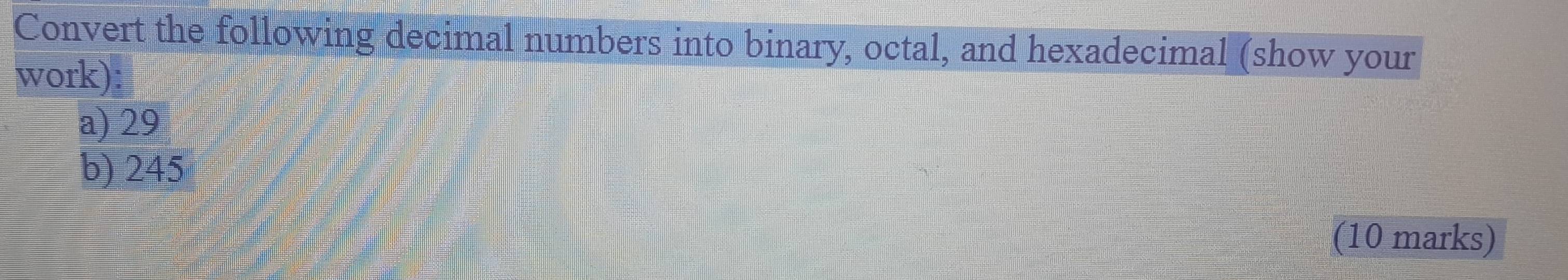 Convert the following decimal numbers into binary, octal, and hexadecimal (show your 
work): 
a) 29
b) 245
(10 marks)