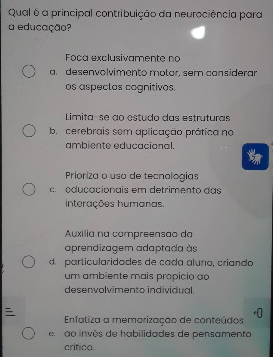 Qual é a principal contribuição da neurociência para
a educação?
Foca exclusivamente no
a. desenvolvimento motor, sem considerar
os aspectos cognitivos.
Limita-se ao estudo das estruturas
b. cerebrais sem aplicação prática no
ambiente educacional.
Prioriza o uso de tecnologias
c. educacionais em detrimento das
interações humanas.
Auxilia na compreensão da
aprendizagem adaptada às
d. particularidades de cada aluno, criando
um ambiente mais propício ao
desenvolvimento individual.

Enfatiza a memorização de conteúdos
e. ao invés de habilidades de pensamento
crítico.