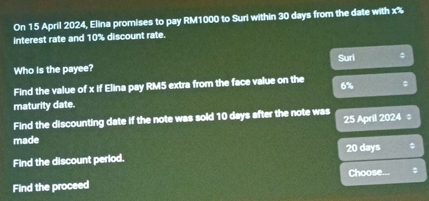 On 15 April 2024, Elina promises to pay RM1000 to Suri within 30 days from the date with x%
interest rate and 10% discount rate. 
Who is the payee? Suri 
Find the value of x if Elina pay RM5 extra from the face value on the 6%
maturity date. 
25 April 2024 ‡ 
Find the discounting date if the note was sold 10 days after the note was 
made 
Find the discount period. 20 days
Find the proceed Choose...